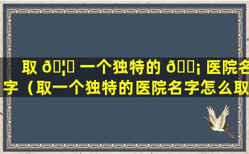 取 🦅 一个独特的 🐡 医院名字（取一个独特的医院名字怎么取）